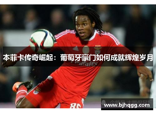 本菲卡传奇崛起:葡萄牙豪门如何成就辉煌岁月 本菲卡传奇崛起:葡萄牙豪门如何成就辉煌岁月