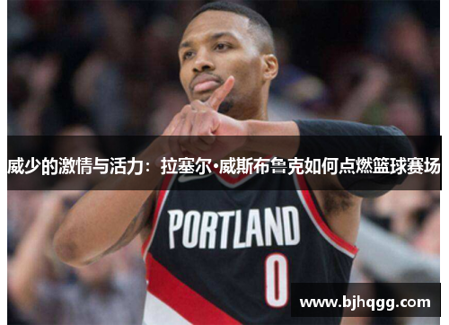 威少的激情与活力:拉塞尔·威斯布鲁克如何点燃篮球赛场 威少的激情与活力:拉塞尔·威斯布鲁克如何点燃篮球赛场