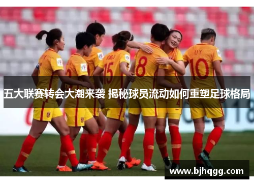 五大联赛转会大潮来袭 揭秘球员流动如何重塑足球格局 五大联赛转会大潮来袭 揭秘球员流动如何重塑足球格局
