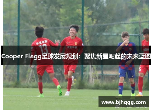 Cooper Flagg足球发展规划:聚焦新星崛起的未来蓝图 Cooper Flagg足球发展规划:聚焦新星崛起的未来蓝图